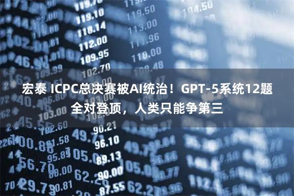 宏泰 ICPC总决赛被AI统治！GPT-5系统12题全对登顶，人类只能争第三