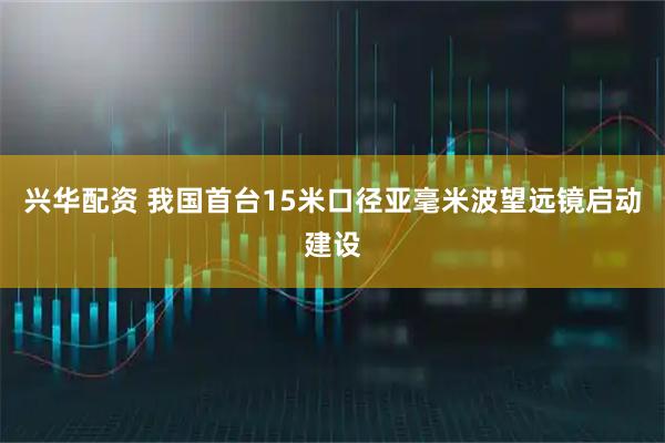 兴华配资 我国首台15米口径亚毫米波望远镜启动建设