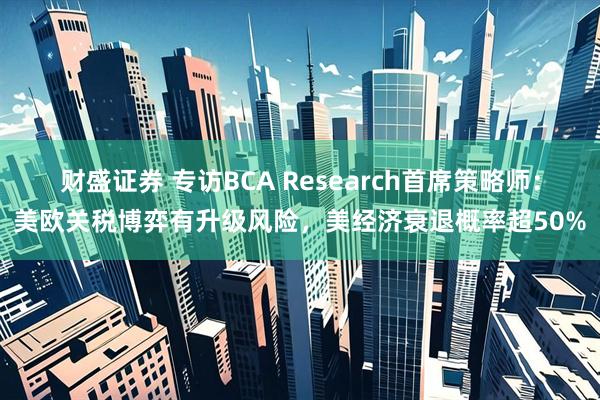 财盛证券 专访BCA Research首席策略师：美欧关税博弈有升级风险，美经济衰退概率超50%