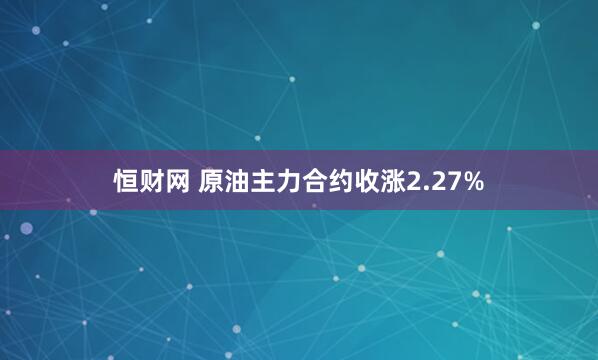 恒财网 原油主力合约收涨2.27%