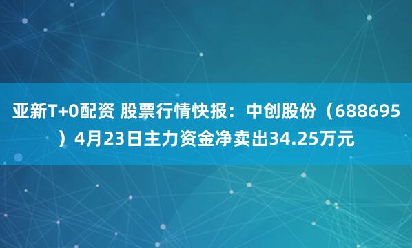 亚新T+0配资 股票行情快报：中创股份（688695）4月23日主力资金净卖出34.25万元