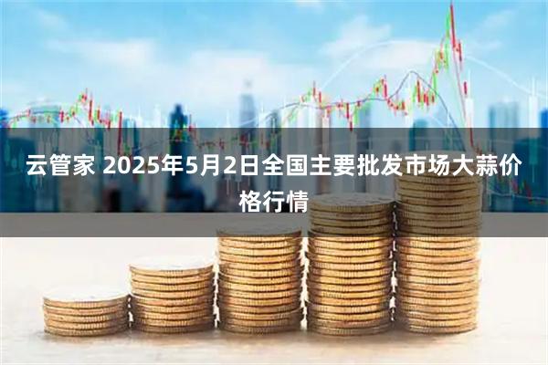 云管家 2025年5月2日全国主要批发市场大蒜价格行情