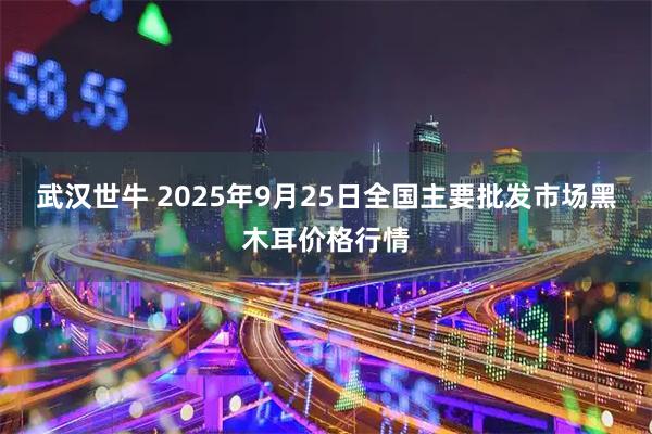 武汉世牛 2025年9月25日全国主要批发市场黑木耳价格行情