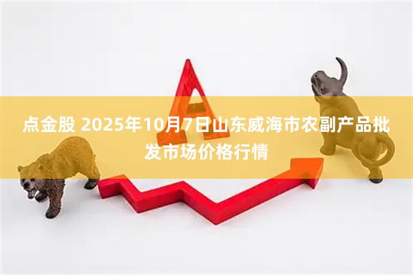点金股 2025年10月7日山东威海市农副产品批发市场价格行情