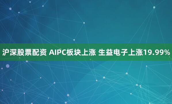 沪深股票配资 AIPC板块上涨 生益电子上涨19.99%