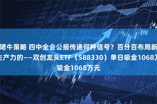 珺牛策略 四中全会公报传递何种信号？百分百布局新质生产力的——双创龙头ETF（588330）单日吸金1068万元