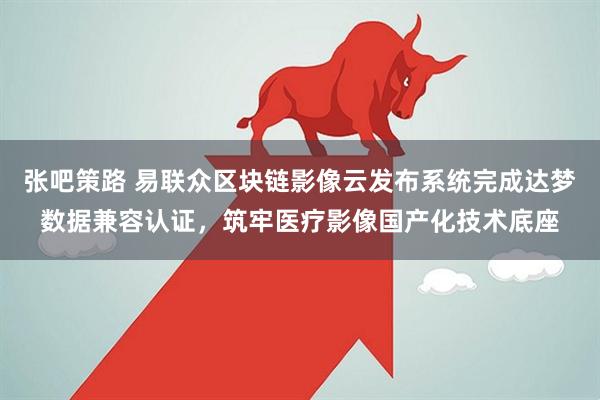张吧策路 易联众区块链影像云发布系统完成达梦数据兼容认证，筑牢医疗影像国产化技术底座