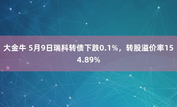大金牛 5月9日瑞科转债下跌0.1%，转股溢价率154.89%