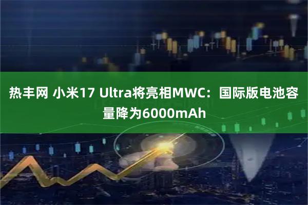 热丰网 小米17 Ultra将亮相MWC：国际版电池容量降为6000mAh