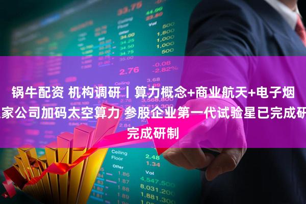 锅牛配资 机构调研丨算力概念+商业航天+电子烟 这家公司加码太空算力 参股企业第一代试验星已完成研制