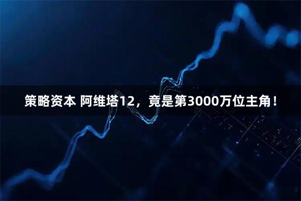 策略资本 阿维塔12，竟是第3000万位主角！