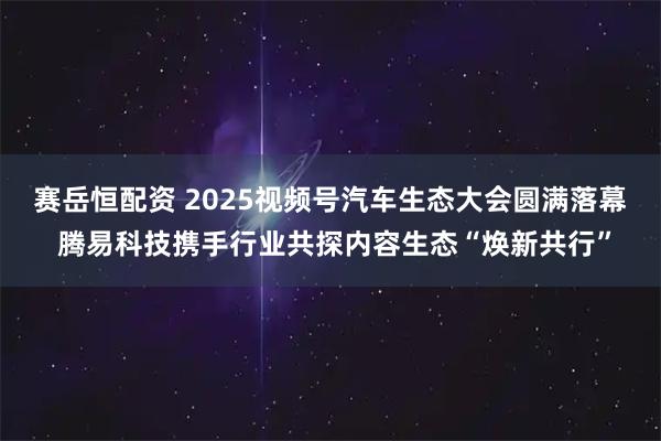 赛岳恒配资 2025视频号汽车生态大会圆满落幕 腾易科技携手行业共探内容生态“焕新共行”