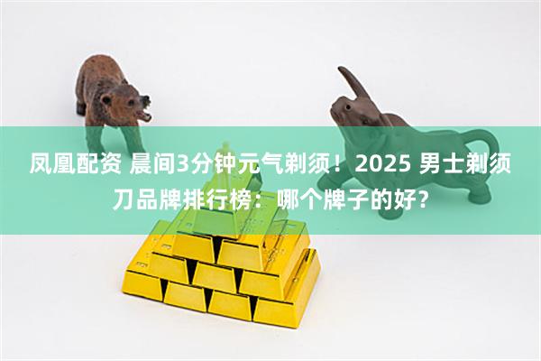 凤凰配资 晨间3分钟元气剃须！2025 男士剃须刀品牌排行榜：哪个牌子的好？