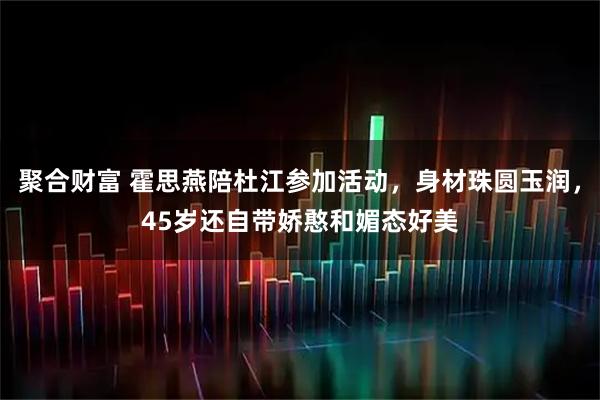 聚合财富 霍思燕陪杜江参加活动，身材珠圆玉润，45岁还自带娇憨和媚态好美