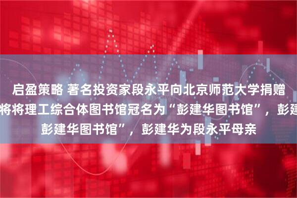 启盈策略 著名投资家段永平向北京师范大学捐赠22亿元！北师大将将理工综合体图书馆冠名为“彭建华图书馆”，彭建华为段永平母亲