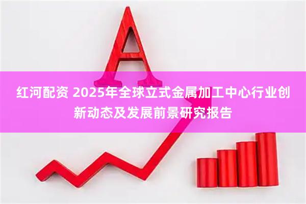 红河配资 2025年全球立式金属加工中心行业创新动态及发展前景研究报告