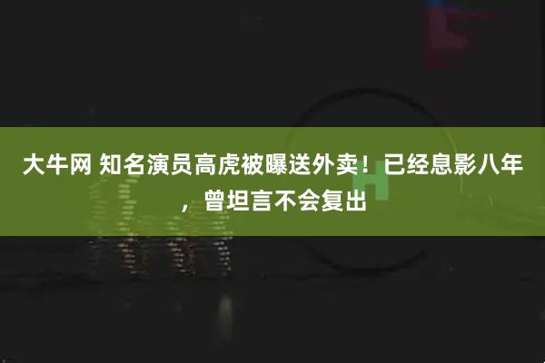 大牛网 知名演员高虎被曝送外卖！已经息影八年，曾坦言不会复出