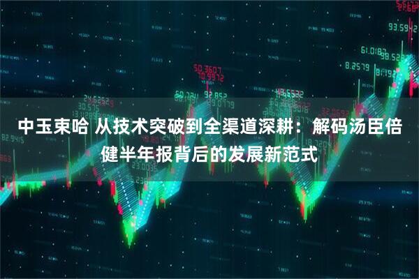 中玉束哈 从技术突破到全渠道深耕：解码汤臣倍健半年报背后的发展新范式