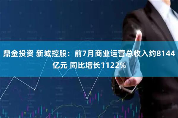 鼎金投资 新城控股：前7月商业运营总收入约8144亿元 同比增长1122%