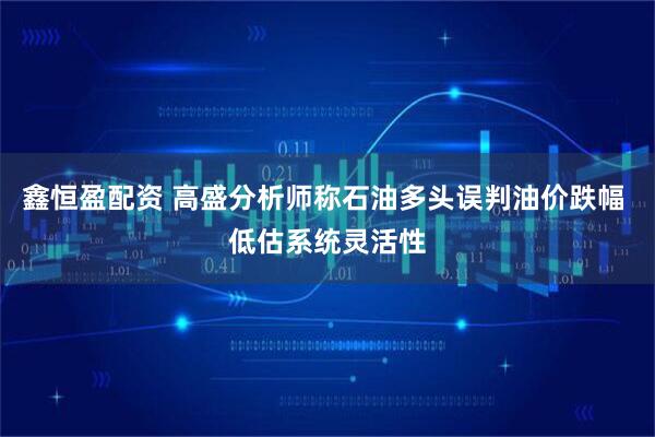 鑫恒盈配资 高盛分析师称石油多头误判油价跌幅 低估系统灵活性