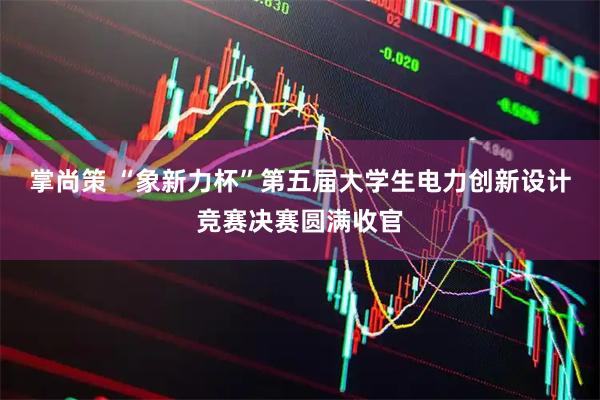 掌尚策 “象新力杯”第五届大学生电力创新设计竞赛决赛圆满收官